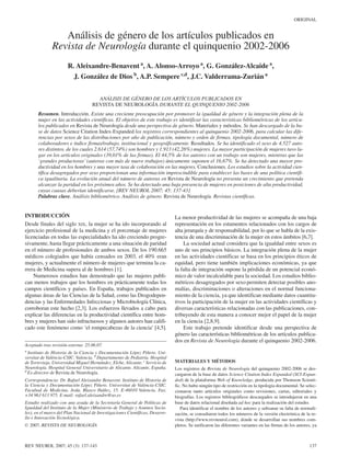 ORIGINAL


                 Análisis de género de los artículos publicados en
              Revista de Neurología durante el quinquenio 2002-2006
                      R. Aleixandre-Benavent a, A. Alonso-Arroyo a, G. González-Alcaide a,
                        J. González de Dios b, A.P. Sempere c,d, J.C. Valderrama-Zurián a


                                      ANÁLISIS DE GÉNERO DE LOS ARTÍCULOS PUBLICADOS EN
                                    REVISTA DE NEUROLOGÍA DURANTE EL QUINQUENIO 2002-2006
       Resumen. Introducción. Existe una creciente preocupación por promover la igualdad de género y la integración plena de la
       mujer en las actividades científicas. El objetivo de este trabajo es identificar las características bibliométricas de los artícu-
       los publicados en Revista de Neurología desde una perspectiva de género. Materiales y métodos. Se han descargado de la ba-
       se de datos Science Citation Index-Expanded los registros correspondientes al quinquenio 2002-2006, para calcular las dife-
       rencias por sexos de las distribuciones por año de publicación, número y orden de firmas, tipología documental, número de
       colaboradores e índice firmas/trabajo, institucional y geográficamente. Resultados. Se ha identificado el sexo de 4.527 auto-
       res distintos, de los cuales 2.614 (57,74%) son hombres y 1.913 (42,26%) mujeres. La mayor participación de mujeres tuvo lu-
       gar en los artículos originales (39,01% de las firmas). El 44,5% de los autores con un trabajo son mujeres, mientras que las
       ‘grandes productoras’ (autoras con más de nueve trabajos) únicamente suponen el 16,67%. Se ha detectado una mayor pro-
       ductividad en los hombres y una mayor tasa de colaboración en las mujeres. Conclusiones. Los estudios sobre la actividad cien-
       tífica desagregados por sexo proporcionan una información imprescindible para establecer las bases de una política científi-
       ca igualitaria. La evolución anual del número de autoras en Revista de Neurología no presenta un crecimiento que pretenda
       alcanzar la paridad en los próximos años. Se ha detectado una baja presencia de mujeres en posiciones de alta productividad,
       cuyas causas deberían identificarse. [REV NEUROL 2007; 45: 137-43]
       Palabras clave. Análisis bibliométrico. Análisis de género. Revista de Neurología. Revistas científicas.


INTRODUCCIÓN                                                                   La menor productividad de las mujeres se acompaña de una baja
Desde finales del siglo XIX, la mujer se ha ido incorporando al                representación en los estamentos relacionados con los cargos de
ejercicio profesional de la medicina y el porcentaje de mujeres                alta jerarquía y de responsabilidad, por lo que se habla de la exis-
licenciadas en todas las especialidades ha ido creciendo progre-               tencia de una discriminación de la mujer en estos ámbitos [6,7].
sivamente, hasta llegar prácticamente a una situación de paridad                   La sociedad actual considera que la igualdad entre sexos es
en el número de profesionales de ambos sexos. De los 190.665                   uno de sus principios básicos. La integración plena de la mujer
médicos colegiados que había censados en 2003, el 40% eran                     en las actividades científicas se basa en los principios éticos de
mujeres, y actualmente el número de mujeres que termina la ca-                 equidad, pero tiene también implicaciones económicas, ya que
rrera de Medicina supera al de hombres [1].                                    la falta de integración supone la pérdida de un potencial econó-
    Numerosos estudios han demostrado que las mujeres publi-                   mico de valor incalculable para la sociedad. Los estudios biblio-
can menos trabajos que los hombres en prácticamente todas los                  métricos desagregados por sexo permiten detectar posibles ano-
campos científicos y países. En España, trabajos publicados en                 malías, discriminaciones o alteraciones en el normal funciona-
algunas áreas de las Ciencias de la Salud, como las Drogodepen-                miento de la ciencia, ya que identifican mediante datos cuantita-
dencias y las Enfermedades Infecciosas y Microbiología Clínica,                tivos la participación de la mujer en las actividades científicas y
corroboran este hecho [2,3]. Los esfuerzos llevados a cabo para                diversas características relacionadas con las publicaciones, con-
explicar las diferencias en la productividad científica entre hom-             tribuyendo de esta manera a conocer mejor el papel de la mujer
bres y mujeres han sido infructuosos y algunos autores han califi-             en la ciencia [2,8,9].
cado este fenómeno como ‘el rompecabezas de la ciencia’ [4,5].                     Este trabajo pretende identificar desde una perspectiva de
                                                                               género las características bibliométricas de los artículos publica-
                                                                               dos en Revista de Neurología durante el quinquenio 2002-2006.
Aceptado tras revisión externa: 25.06.07.
a
  Instituto de Historia de la Ciencia y Documentación López Piñero. Uni-
versitat de València-CSIC. Valencia. b Departamento de Pediatría. Hospital
de Torrevieja. Universidad Miguel Hernández. Elche, Alicante. c Servicio de    MATERIALES Y MÉTODOS
Neurología. Hospital General Universitario de Alicante. Alicante, España.      Los registros de Revista de Neurología del quinquenio 2002-2006 se des-
d
  Ex-director de Revista de Neurología.                                        cargaron de la base de datos Science Citation Index Expanded (SCI-Expan-
Correspondencia: Dr. Rafael Aleixandre Benavent. Instituto de Historia de      ded) de la plataforma Web of Knowledge, producida por Thomson Scienti-
la Ciencia y Documentación López Piñero. Universitat de València-CSIC.         fic. No hubo ningún tipo de restricción en la tipología documental. Se selec-
Facultad de Medicina. Avda. Blasco Ibáñez, 15. E-46010 Valencia. Fax:          cionaron tanto artículos originales como revisiones, cartas, editoriales y
+34 963 613 975. E-mail: rafael.aleixandre@uv.es                               biografías. Los registros bibliográficos descargados se introdujeron en una
Estudio realizado con una ayuda de la Secretaría General de Políticas de       base de datos relacional diseñada ad hoc para la realización del estudio.
Igualdad del Instituto de la Mujer (Ministerio de Trabajo y Asuntos Socia-        Para identificar el nombre de los autores y subsanar su falta de normali-
les), en el marco del Plan Nacional de Investigaciones Científicas, Desarro-   zación, se consultaron todos los números de la versión electrónica de la re-
llo e Innovación Tecnológica.                                                  vista (http://www.revneurol.com), donde se desarrollan sus nombres com-
© 2007, REVISTA DE NEUROLOGÍA                                                  pletos. Se unificaron las diferentes variantes en las firmas de los autores, ya



REV NEUROL 2007; 45 (3): 137-143                                                                                                                          137
 