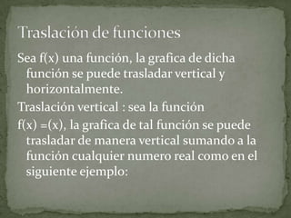 Sea f(x) una función, la grafica de dicha
función se puede trasladar vertical y
horizontalmente.
Traslación vertical : sea la función
f(x) =(x), la grafica de tal función se puede
trasladar de manera vertical sumando a la
función cualquier numero real como en el
siguiente ejemplo: