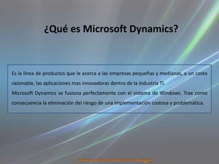 ¿Qué es Microsoft Dynamics?


Es la línea de productos que le acerca a las empresas pequeñas y medianas, a un costo
razonable, las aplicaciones mas innovadoras dentro de la industria TI.
Microsoft Dynamics se fusiona perfectamente con el sistema de Windows. Trae como
consecuencia la eliminación del riesgo de una implementación costosa y problemática.
 
