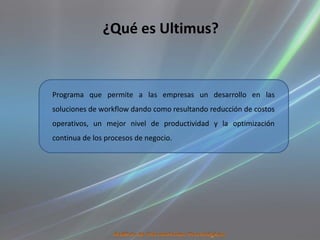 ¿Qué es Ultimus?


Programa que permite a las empresas un desarrollo en las
soluciones de workflow dando como resultando reducción de costos
operativos, un mejor nivel de productividad y la optimización
continua de los procesos de negocio.
 