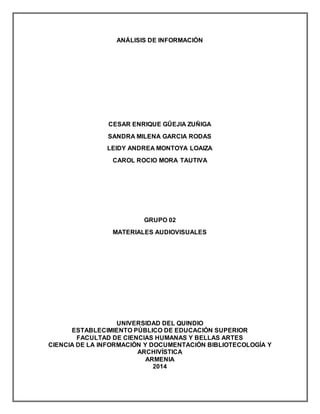 ANÁLISIS DE INFORMACIÓN 
CESAR ENRIQUE GÛEJIA ZUÑIGA 
SANDRA MILENA GARCIA RODAS 
LEIDY ANDREA MONTOYA LOAIZA 
CAROL ROCIO MORA TAUTIVA 
GRUPO 02 
MATERIALES AUDIOVISUALES 
UNIVERSIDAD DEL QUINDIO 
ESTABLECIMIENTO PÚBLICO DE EDUCACIÓN SUPERIOR 
FACULTAD DE CIENCIAS HUMANAS Y BELLAS ARTES 
CIENCIA DE LA INFORMACIÓN Y DOCUMENTACIÓN BIBLIOTECOLOGÍA Y 
ARCHIVÍSTICA 
ARMENIA 
2014 
 