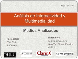 Paula Fernández




      Análisis de Interactividad y
           Multimedialidad

              Medios Analizados
                         Extranjeros:
Nacionales:
                         -El Clarín (Argentina)
-The Clinic
                         -New York Times (Estados
-La Tercera
                         Unidos)
 