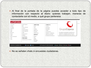  Al final de la portada de la página puedes acceder a todo tipo de
  información con respecto al diario: quienes trabajan, maneras de
  contactarte con el medio, a qué grupo pertenece




 No se señalan chats ni encuestas ciudadanas.
 