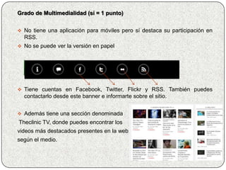 Grado de Multimedialidad (sí = 1 punto)


 No tiene una aplicación para móviles pero sí destaca su participación en
  RSS.
 No se puede ver la versión en papel




 Tiene cuentas en Facebook, Twitter, Flickr y RSS. También puedes
  contactarlo desde este banner e informarte sobre el sitio.


 Además tiene una sección denominada
Theclinic TV, donde puedes encontrar los
videos más destacados presentes en la web,
según el medio.
 