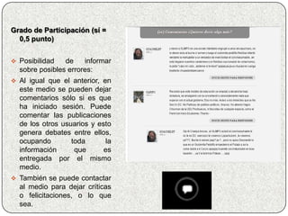 Grado de Participación (sí =
  0,5 punto)


 Posibilidad   de    informar
  sobre posibles errores:
 Al igual que el anterior, en
  este medio se pueden dejar
  comentarios sólo si es que
  ha iniciado sesión. Puede
  comentar las publicaciones
  de los otros usuarios y esto
  genera debates entre ellos,
  ocupando        toda       la
  información      que      es
  entregada por el mismo
  medio.
 También se puede contactar
  al medio para dejar críticas
  o felicitaciones, o lo que
  sea.
 