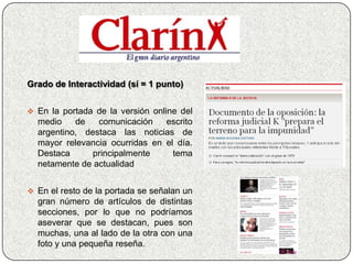 Grado de Interactividad (sí = 1 punto)


 En la portada de la versión online del
  medio    de   comunicación    escrito
  argentino, destaca las noticias de
  mayor relevancia ocurridas en el día.
  Destaca      principalmente     tema
  netamente de actualidad


 En el resto de la portada se señalan un
  gran número de artículos de distintas
  secciones, por lo que no podríamos
  aseverar que se destacan, pues son
  muchas, una al lado de la otra con una
  foto y una pequeña reseña.
 