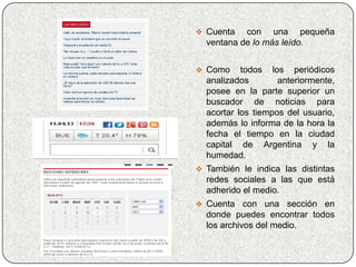  Cuenta   con una pequeña
  ventana de lo más leído.


 Como     todos los periódicos
  analizados        anteriormente,
  posee en la parte superior un
  buscador de noticias para
  acortar los tiempos del usuario,
  además lo informa de la hora la
  fecha el tiempo en la ciudad
  capital de Argentina y la
  humedad.
 También le indica las distintas
  redes sociales a las que está
  adherido el medio.
 Cuenta    con una sección en
  donde puedes encontrar todos
  los archivos del medio.
 