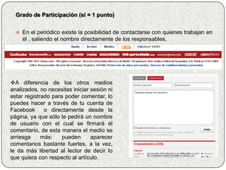 Grado de Participación (sí = 1 punto)


   En el periódico existe la posibilidad de contactarse con quienes trabajan en
    él , saliendo el nombre directamente de los responsables.




A diferencia de los otros medios
analizados, no necesitas iniciar sesión ni
estar registrado para poder comentar, lo
puedes hacer a través de tu cuenta de
Facebook      o directamente desde la
página, ya que sólo te pedirá un nombre
de usuario con el cual se firmará el
comentario, de esta manera el medio se
arriesga     más:    pueden      aparecer
comentarios bastante fuertes, a la vez,
le da más libertad al lector de decir lo
que quiera con respecto al artículo.
 