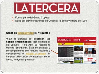  Forma parte del Grupo Copesa
      Nace del diario electrónico de Copesa: 18 de Noviembre de 1994




Grado de Interactividad (sí =1 punto )

 En la portada se destacan las
noticia emblemáticas, por ejemplo el
día Jueves 11 de Abril se recalca la
Marcha Estudiantil. Ésta se enfatiza y
se complementa con nuevos recursos y
mecanismos: el minuto a minuto, el
hangout (discusión de expertos en el
tema), imágenes y relatos.
 