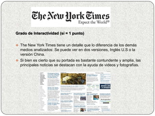 Grado de Interactividad (sí = 1 punto)


 The New York Times tiene un detalle que lo diferencia de los demás
  medios analizados: Se puede ver en dos versiones, Inglés U.S o la
  versión China.
 Si bien es cierto que su portada es bastante contundente y amplia, las
  principales noticias se destacan con la ayuda de videos y fotografías.
 
