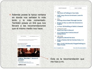  Además posee la típica ventana
  en donde nos señalan lo más
  leído y lo más comentado.
  También posee un link que nos
  llevará a las recomendaciones
  que el mismo medio nos hace.




                                   Esta es la recomendación que
                                   me hizo a mi.
 