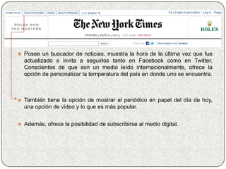  Posee un buscador de noticias, muestra la hora de la última vez que fue
  actualizado e invita a seguirlos tanto en Facebook como en Twitter.
  Conscientes de que son un medio leído internacionalmente, ofrece la
  opción de personalizar la temperatura del país en donde uno se encuentra.



 También tiene la opción de mostrar el periódico en papel del día de hoy,
  una opción de video y lo que es más popular.


 Además, ofrece la posibilidad de subscribirse al medio digital.
 