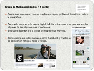 Grado de Multimedialidad (sí = 1 punto)


 Posee una sección en que se pueden encontrar archivos interactivos, videos
  y fotografías.


 Se puede acceder a la copia digital del diario impreso y se pueden ampliar
  algunas de las páginas más importantes.
 Se puede acceder a él a través de dispositivos móviles.


 Tiene cuenta en redes sociales como Facebook y Twitter, en donde también
  se comparten noticias, fotos y videos.
 