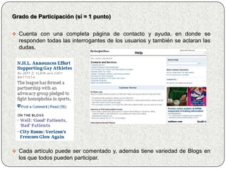 Grado de Participación (sí = 1 punto)


 Cuenta con una completa página de contacto y ayuda, en donde se
  responden todas las interrogantes de los usuarios y también se aclaran las
  dudas.




 Cada artículo puede ser comentado y, además tiene variedad de Blogs en
  los que todos pueden participar.
 