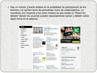  Hay un notorio y fuerte énfasis en la posibilidad de participación de los
  lectores y la opinión tanto de periodistas como de colaboradores. Lo
  novedoso con respecto a los otros medios es que existe un “Room for
  debate” donde los usuarios pueden especialmente opinar y debatir sobre
  algún tema en la palestra.
 