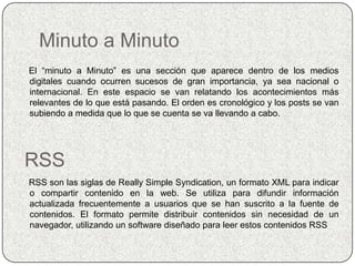 Minuto a Minuto
El “minuto a Minuto” es una sección que aparece dentro de los medios
digitales cuando ocurren sucesos de gran importancia, ya sea nacional o
internacional. En este espacio se van relatando los acontecimientos más
relevantes de lo que está pasando. El orden es cronológico y los posts se van
subiendo a medida que lo que se cuenta se va llevando a cabo.




RSS
RSS son las siglas de Really Simple Syndication, un formato XML para indicar
o compartir contenido en la web. Se utiliza para difundir información
actualizada frecuentemente a usuarios que se han suscrito a la fuente de
contenidos. El formato permite distribuir contenidos sin necesidad de un
navegador, utilizando un software diseñado para leer estos contenidos RSS
 