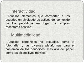 Interactividad
 “Aquellos elementos que convierten a los
usuarios en divulgadores activos del contenido
de los periódicos en lugar de simples
receptores pasivos”.

   Multimedialidad
 “Aquellos contenidos no textuales, como la
fotografía, y las diversas plataformas para el
contenido de los periódicos, más allá del papel,
como los dispositivos móviles”.
 