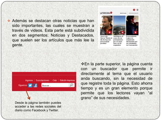  Además se destacan otras noticias que han
  sido importantes, las cuales se muestran a
  través de videos. Esta parte está subdividida
  en dos segmentos: Noticias y Destacados,
  que suelen ser los artículos que más lee la
  gente.



                                       En la parte superior, la página cuenta
                                       con un buscador que permite ir
                                       directamente al tema que el usuario
                                       anda buscando, sin la necesidad de
                                       que registre toda la página. Esto ahorra
                                       tiempo y es un gran elemento porque
                                       permite que los lectores vayan “al
                                       grano” de sus necesidades.
   Desde la página también puedes
   acceder a las redes sociales del
   diario como Facebook y Twitter.
 