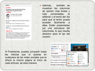  Además,         también se
                                   muestran las columnas
                                   de opinión más leídas y
                                   más      comentadas,     la
                                   editorial y el tema del día
                                   para que el lector pueda
                                   acceder fácilmente a
                                   ellas. Están presentadas
                                   por una caricatura del
                                   columnista, lo que resulta
                                   atractivo para el ojo del
                                   usuario.




 Finalmente, puedes compartir todas
las noticias que tú quieras en
cualquiera de las redes sociales que te
ofrece la misma página al inicio de
cada artículo, de esta manera:
 