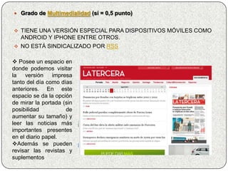  Grado de Multimedialidad (sí = 0,5 punto)


 TIENE UNA VERSIÓN ESPECIAL PARA DISPOSITIVOS MÓVILES COMO
   ANDROID Y IPHONE ENTRE OTROS.
 NO ESTÁ SINDICALIZADO POR RSS


 Posee un espacio en
donde podemos visitar
la versión impresa
tanto del día como días
anteriores. En este
espacio se da la opción
de mirar la portada (sin
posibilidad          de
aumentar su tamaño) y
leer las noticias más
importantes presentes
en el diario papel.
Además se pueden
revisar las revistas y
suplementos
 