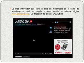  Lo más innovador que tiene el sitio en multimedia es el canal de
  televisión al cual se puede acceder desde la misma página
  www.latercera.com. La dirección del sitio es www.3tv.cl
 