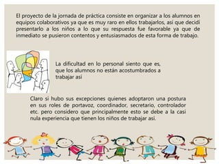 El proyecto de la jornada de práctica consiste en organizar a los alumnos en
equipos colaborativos ya que es muy raro en ellos trabajarlos, así que decidí
presentarlo a los niños a lo que su respuesta fue favorable ya que de
inmediato se pusieron contentos y entusiasmados de esta forma de trabajo.
La dificultad en lo personal siento que es,
que los alumnos no están acostumbrados a
trabajar así
Claro si hubo sus excepciones quienes adoptaron una postura
en sus roles de portavoz, coordinador, secretario, controlador
etc. pero considero que principalmente esto se debe a la casi
nula experiencia que tienen los niños de trabajar así.
 