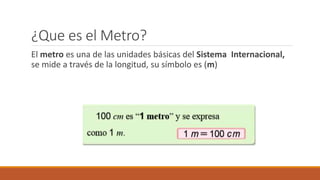 ¿Que es el Metro?
El metro es una de las unidades básicas del Sistema Internacional,
se mide a través de la longitud, su símbolo es (m)
 