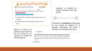 Longitud: La cantidad de
espacio existente entre dos
puntos.
Centímetro: El centímetro (símbolo cm)
es una unidad de longitud. Es el
segundo submúltiplo del metro y
equivale a la centésima parte de él.Metro: Un metro es la
distancia que recorre la
luz en el vacío en un
intervalo de 1/299 792
458 de segundo
 