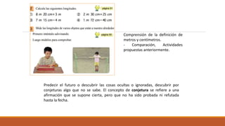 Comprensión de la definición de
metros y centímetros.
- Comparación, Actividades
propuestas anteriormente.
Predecir el futuro o descubrir las cosas ocultas o ignoradas, descubrir por
conjeturas algo que no se sabe. El concepto de conjetura se refiere a una
afirmación que se supone cierta, pero que no ha sido probada ni refutada
hasta la fecha.
 