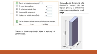 Diferencia entre magnitudes sobre el Metro y los
Centímetros.
Con ancho se denomina a la
dimensión menor de las
figuras planas; la dimensión
mayor correspondiente es el
largo.
 