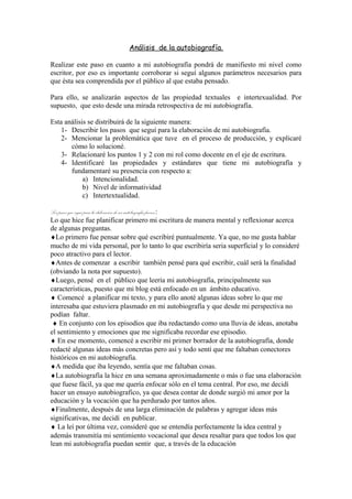 Análisis de la autobiografía.
Realizar este paso en cuanto a mi autobiografía pondrá de manifiesto mi nivel como
escritor, por eso es importante corroborar si seguí algunos parámetros necesarios para
que ésta sea comprendida por el público al que estaba pensado.
Para ello, se analizarán aspectos de las propiedad textuales e intertexualidad. Por
supuesto, que esto desde una mirada retrospectiva de mi autobiografía.
Esta análisis se distribuirá de la siguiente manera:
1- Describir los pasos que seguí para la elaboración de mi autobiografía.
2- Mencionar la problemática que tuve en el proceso de producción, y explicaré
cómo lo solucioné.
3- Relacionaré los puntos 1 y 2 con mi rol como docente en el eje de escritura.
4- Identificaré las propiedades y estándares que tiene mi autobiografía y
fundamentaré su presencia con respecto a:
a) Intencionalidad.
b) Nivel de informatividad
c) Intertextualidad.
Los pasos que seguí para la elaboración de mi autobiografía fueron:
Lo que hice fue planificar primero mi escritura de manera mental y reflexionar acerca
de algunas preguntas.
♦Lo primero fue pensar sobre qué escribiré puntualmente. Ya que, no me gusta hablar
mucho de mi vida personal, por lo tanto lo que escribiría seria superficial y lo consideré
poco atractivo para el lector.
♦Antes de comenzar a escribir también pensé para qué escribir, cuál será la finalidad
(obviando la nota por supuesto).
♦Luego, pensé en el público que leería mi autobiografía, principalmente sus
características, puesto que mi blog está enfocado en un ámbito educativo.
♦ Comencé a planificar mi texto, y para ello anoté algunas ideas sobre lo que me
interesaba que estuviera plasmado en mi autobiografía y que desde mi perspectiva no
podían faltar.
♦ En conjunto con los episodios que iba redactando como una lluvia de ideas, anotaba
el sentimiento y emociones que me significaba recordar ese episodio.
♦ En ese momento, comencé a escribir mi primer borrador de la autobiografía, donde
redacté algunas ideas más concretas pero así y todo sentí que me faltaban conectores
históricos en mi autobiografía.
♦A medida que iba leyendo, sentía que me faltaban cosas.
♦La autobiografía la hice en una semana aproximadamente o más o fue una elaboración
que fuese fácil, ya que me quería enfocar sólo en el tema central. Por eso, me decidí
hacer un ensayo autobiografico, ya que desea contar de donde surgió mi amor por la
educación y la vocación que ha perdurado por tantos años.
♦Finalmente, después de una larga eliminación de palabras y agregar ideas más
significativas, me decidí en publicar.
♦ La leí por última vez, consideré que se entendía perfectamente la idea central y
además transmitía mi sentimiento vocacional que desea resaltar para que todos los que
lean mi autobiografía puedan sentir que, a través de la educación
 