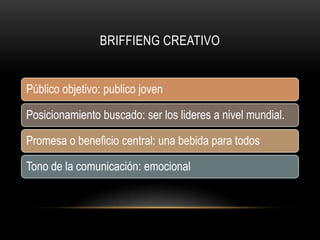 BRIFFIENG CREATIVO
Público objetivo: publico joven
Posicionamiento buscado: ser los lideres a nivel mundial.
Promesa o beneficio central: una bebida para todos
Tono de la comunicación: emocional
 