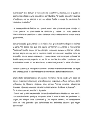 aventurada”. Dice Bolívar. El razonamiento es definitivo, diciendo, que el pueblo a
ese tiempo estaba en una situación de servidumbre. “El pueblo es esclavo cuando
el gobierno, por su esencia o por sus vicios, huella y usurpa los derechos del
ciudadano o súbditos”
La preocupación de Bolívar era, que el pueblo esté preparado para manejar un
poder grande, le preocupaba la anarquía y desear un buen gobierno.
Prácticamente el destino de la patria de la que tanto hablaba Bolívar estaba en sus
gobernantes.
Bolívar deseaba que América sea la nación más grande del mundo por su libertad
y gloria. “Yo deseo más que otro alguno ver formar en América la más grande
Nación del mundo, menos por su extensión y riquezas que por su libertad y gloria,
aunque aspiro que sea por el momento regido por una gran república como es
imposible, no me atrevo a desearlo, y menos deseo una monarquía universal de
América porque este proyecto, sin ser útil, es también imposible. Los abusos que
actualmente existen no se reformarían y nuestra regeneración seria infructuosa”
Para un pueblo que pasó por situaciones difíciles no eran convenientes los reyes
sino una república, el sistema federal lo consideraba demasiado elaborado.
El Libertador consideraba que en aquellos momentos no era posible unir todos los
países hispanoamericanos en una sola nación, no porque no fuera partidario de la
unificación de Hispano América, sino porque "climas remotos, situaciones
diversas, intereses opuestos, caracteres desemejantes dividen a la América".
En el mismo párrafo, escribe lo siguiente:
"Es una idea grandiosa pretender formar de todo el Nuevo Mundo una sola nación
con un solo vínculo que ligue sus partes entre sí y con el todo. Ya que tienen un
origen, una lengua, unas costumbres y una religión, debería, por consiguiente,
tener un solo gobierno que confederase los diferentes estados que hayan
deformarse".
 