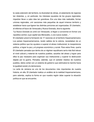 la vasta extensión del territorio, la diversidad de climas, el aislamiento de regiones
tan distantes, y, en particular, los intereses opuestos de los grupos regionales,
impedían llevar a cabo idea tan grandiosa. Era una idea más realizable, formar
uniones regionales, unir secciones más pequeñas de aquel inmenso territorio y
establecer lazos que ligaran las distintas porciones así organizadas. El Libertador,
al referirse al futuro de Venezuela y Nueva Granada, dice lo siguiente:
"La Nueva Granada se unirá con Venezuela, si llegan a convenirse en formar una
república central, cuya capital sea Maracaibo, o una nueva ciudad,...”
El Libertador prevé la formación de 17 naciones en el territorio hispanoamericano;
Los países hispanoamericanos, recién salidos de la colonia, necesitaban de un
sistema político que los ayudara a superar el atraso institucional, la inexperiencia
política, a lograr la paz y el progreso económico y social. Para estos fines, quería
El Libertador pensaba que dentro de un régimen republicano sería más fácil elevar
el nivel cultural y material de nuestros pueblos, sacarlos del atraso y lograr para
ellos la paz necesaria para organizar sus instituciones y superar la destrucción
dejada por la guerra. Pensaba, además, que el carácter mestizo de nuestros
pueblos, debía contar con un sistema de gobierno que estimulara la marcha hacia
la igualdad social y la democracia.
La carta de Jamaica es uno de los documentos más importantes de nuestra
historia, en ella, El Libertador realiza un análisis de la realidad hispanoamericana,
pero además, explica la forma en que nuestra región debe superar la situación
política en que se encuentra.
 