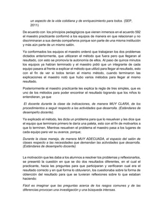 un aspecto de la vida cotidiana y de enriquecimiento para todos. (SEP,
2011)
De acuerdo con los principios pedagógicos que vienen inmersos en el acuerdo 592
el maestro practicante conformó a los equipos de manera en que relacionan y no
discriminaran a sus demás compañeros porque son parte de una misma institución
y más aún parte de un mismo salón.
Ya conformados los equipos el maestro ordenó que trabajaran los dos problemas
dictados anteriormente, que utilizaran el método que fuera pero que llegaran al
resultado, con esto se promovía la autonomía de ellos. Al paso de quince minutos
los equipos ya habían terminado y el maestro pidió que un integrante de cada
equipo pasara al frente a explicar el método que utilizó para llegar al resultado, esto
con el fin de ver si todos tenían el mismo método, cuando terminaron las
explicaciones el maestro notó que hubo varios métodos para llegar al mismo
resultado.
Posteriormente el maestro practicante les explica la regla de tres simples, que es
uno de los métodos para poder encontrar el resultado logrando que los niños lo
entendieran, ya que
El docente durante la clase da indicaciones, de manera MUY CLARA, de los
procedimientos a seguir respecto a las actividades que desarrolla. (Estándares de
desempeño docente).
Ya explicado el método, les dicta un problema para que lo resuelvan y les dice que
el equipo que terminara primero le daría una paleta, esto con el fin de motivarlos a
que lo terminen. Mientras resuelven el problema el maestro pasa a los lugares de
cada equipo para ver su avance, porque;
Durante la clase maneja, de manera MUY ADECUADA, el espacio del salón de
clases respecto a las necesidades que demandan las actividades que desarrolla.
(Estándares de desempeño docente)
La motivación que les daba a los alumnos a resolver los problemas y reflexionarlos,
se presentó la cuestión en que se dio dos resultados diferentes, en el cual el
practicante, hacia las preguntas para que participaran y verificaran cual era el
resultado correcto y en qué forma lo obtuvieron, los cuestionaba sobre la forma de
obtención del resultado para que se tuvieran reflexiones sobre lo que estaban
haciendo:
Fácil es imaginar que las preguntas acerca de los rasgos comunes y de las
diferencias provocan una investigación y una búsqueda intensas.
 
