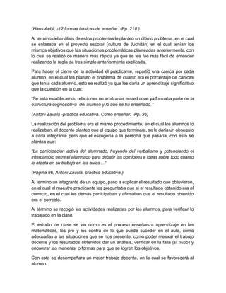 (Hans Aebli, -12 formas básicas de enseñar. -Pp. 218.)
Al termino del análisis de estos problemas le planteo un último problema, en el cual
se enlazaba en el proyecto escolar (cultura de Juchitán) en el cual tenían los
mismos objetivos que las situaciones problemáticas planteadas anteriormente, con
lo cual se realizó de manera más rápida ya que se les fue más fácil de entender
realizando la regla de tres simple anteriormente explicada.
Para hacer el cierre de la actividad el practicante, repartió una canica por cada
alumno, en el cual les planteo el problema de cuanto era el porcentaje de canicas
que tenía cada alumno, esto se realizó ya que les daría un aprendizaje significativo
que la cuestión en la cual:
“Se está estableciendo relaciones no arbitrarias entre lo que ya formaba parte de la
estructura cognoscitiva del alumno y lo que se ha enseñado.”
(Antoni Zavala -practica educativa. Como enseñar. -Pp. 36)
La realización del problema era el mismo procedimiento, en el cual los alumnos lo
realizaban, el docente planteo que el equipo que terminara, se le daría un obsequio
a cada integrante pero que el escogería a la persona que pasaría, con esto se
plantea que:
“La participación activa del alumnado, huyendo del verbalismo y potenciando el
intercambio entre el alumnado para debatir las opiniones e ideas sobre todo cuanto
le afecta en su trabajo en las aulas…”
(Página 86, Antoni Zavala, practica educativa.)
Al termino un integrante de un equipo, paso a explicar el resultado que obtuvieron,
en el cual el maestro practicante les preguntaba que si el resultado obtenido era el
correcto, en el cual los demás participaban y afirmaban que el resultado obtenido
era el correcto.
Al término se recogió las actividades realizadas por los alumnos, para verificar lo
trabajado en la clase.
El estudio de clase se vio como es el proceso enseñanza aprendizaje en las
matemáticas, los pro y los contra de lo que puede suceder en el aula, como
adecuarlas a las situaciones que se nos presente, como poder mejorar el trabajo
docente y los resultados obtenidos dar un análisis, verificar en la falla (si hubo) y
encontrar las maneras o formas para que se logren los objetivos.
Con esto se desempeñara un mejor trabajo docente, en la cual se favorecerá al
alumno.
 
