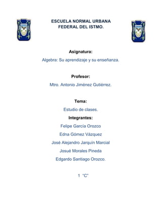 ESCUELA NORMAL URBANA
FEDERAL DEL ISTMO.
Asignatura:
Algebra: Su aprendizaje y su enseñanza.
Profesor:
Mtro. Antonio Jiménez Gutiérrez.
Tema:
Estudio de clases.
Integrantes:
Felipe García Orozco
Edna Gómez Vázquez
José Alejandro Jarquín Marcial
Josué Morales Pineda
Edgardo Santiago Orozco.
1 “C”
 