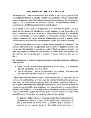 ANÁLISIS DE LA CLASE DE MATEMÁTICAS
Se observó una clase de matemáticas aplicada en el sexto grado grupo A de la
escuela primaria Daniel C. Pineda, ubicada en la Cuidad de Juchitán Oaxaca, con
base a un plan de clase elaborado por el equipo de estudiantes del primer grado
grupo C de la licenciatura en educación primaria, posteriormente se hace un
análisis de lo ocurrido lo cual se presenta a continuación.
Se comenzó la clase con un otorgamiento a los alumnos de gafetes con sus
nombres, para poder identificarlos con mayor facilidad, ya que se llevaba poco
tiempo en la institución y la identificación de los alumnos no era algo de que se
había acostumbrado, los alumnos pasan con entusiasmo a recibir el gafete que el
maestro practicante les otorga. Después de la entrega de éstos, el maestro inicia
una discusión con los alumnos acerca del tema a tratar, lo cual es “porcentaje”.
El maestro hace preguntas como ¿Dónde ocupan ustedes el porcentaje? Los
alumnos comienzan a dar sus opiniones, esto con el fin de despertar el interés de
los alumnos Alfredo Gadino nos dice en su libro “Gestionar el conocimiento” que
para que captar el interés de los alumnos se debe tener una situación de
desequilibrio, con preguntas que le inquieten y pueda relacionar con su vivir
diario.
Continuando con la clase el maestro practicante planteó los siguientes problemas
a los alumnos:
 Si en un estacionamiento hay 40 coches, y 10 son rojos ¿Qué porcentaje
del total representan esos 10 coches?
 Una abuela tiene 21 nietos, de las cuales 7 son mujeres ¿Qué porcentaje
del total de nietos representan esas siete mujeres?
Todos como podemos darnos cuenta, tienen relación con un vivir diario de los
alumnos, lo cual les otorga un mejor nivel de entendimiento hacia los problemas,
pero antes de pasar a la resolución de éstos, el maestro practicante realiza con
los alumnos una dinámica de integración por equipos, con lo cual los alumnos se
mostraron muy accesibles y participativos, pero se podía notar un grave problema
de cierta “discriminación” por decirse así en la manera de que ellos se integraban,
ya que se formaban grupos de alumnos que no querían trabajar con sus demás
compañeros por el hecho de ser hombre o mujer, es por eso que
los docentes deben promover entre los estudiantes el reconocimiento
de la pluralidad social, lingüística y cultural como una característica del
país y del mundo en el que viven, y fomentar que la escuela se
convierta en un espacio donde la diversidad puede apreciarse y
 