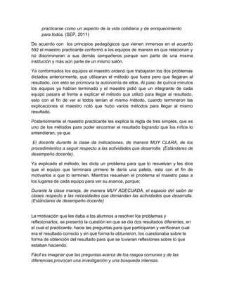 practicarse como un aspecto de la vida cotidiana y de enriquecimiento
para todos. (SEP, 2011)
De acuerdo con los principios pedagógicos que vienen inmersos en el acuerdo
592 el maestro practicante conformó a los equipos de manera en que relacionan y
no discriminaran a sus demás compañeros porque son parte de una misma
institución y más aún parte de un mismo salón.
Ya conformados los equipos el maestro ordenó que trabajaran los dos problemas
dictados anteriormente, que utilizaran el método que fuera pero que llegaran al
resultado, con esto se promovía la autonomía de ellos. Al paso de quince minutos
los equipos ya habían terminado y el maestro pidió que un integrante de cada
equipo pasara al frente a explicar el método que utilizó para llegar al resultado,
esto con el fin de ver si todos tenían el mismo método, cuando terminaron las
explicaciones el maestro notó que hubo varios métodos para llegar al mismo
resultado.
Posteriormente el maestro practicante les explica la regla de tres simples, que es
uno de los métodos para poder encontrar el resultado logrando que los niños lo
entendieran, ya que
El docente durante la clase da indicaciones, de manera MUY CLARA, de los
procedimientos a seguir respecto a las actividades que desarrolla. (Estándares de
desempeño docente).
Ya explicado el método, les dicta un problema para que lo resuelvan y les dice
que el equipo que terminara primero le daría una paleta, esto con el fin de
motivarlos a que lo terminen. Mientras resuelven el problema el maestro pasa a
los lugares de cada equipo para ver su avance, porque;
Durante la clase maneja, de manera MUY ADECUADA, el espacio del salón de
clases respecto a las necesidades que demandan las actividades que desarrolla.
(Estándares de desempeño docente)
La motivación que les daba a los alumnos a resolver los problemas y
reflexionarlos, se presentó la cuestión en que se dio dos resultados diferentes, en
el cual el practicante, hacia las preguntas para que participaran y verificaran cual
era el resultado correcto y en qué forma lo obtuvieron, los cuestionaba sobre la
forma de obtención del resultado para que se tuvieran reflexiones sobre lo que
estaban haciendo:
Fácil es imaginar que las preguntas acerca de los rasgos comunes y de las
diferencias provocan una investigación y una búsqueda intensas.
 