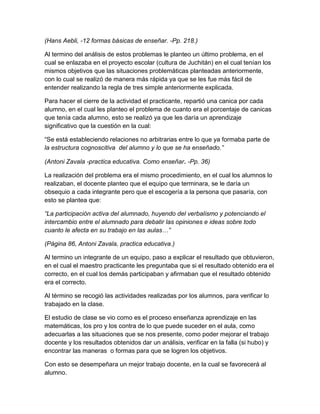 (Hans Aebli, -12 formas básicas de enseñar. -Pp. 218.)
Al termino del análisis de estos problemas le planteo un último problema, en el
cual se enlazaba en el proyecto escolar (cultura de Juchitán) en el cual tenían los
mismos objetivos que las situaciones problemáticas planteadas anteriormente,
con lo cual se realizó de manera más rápida ya que se les fue más fácil de
entender realizando la regla de tres simple anteriormente explicada.
Para hacer el cierre de la actividad el practicante, repartió una canica por cada
alumno, en el cual les planteo el problema de cuanto era el porcentaje de canicas
que tenía cada alumno, esto se realizó ya que les daría un aprendizaje
significativo que la cuestión en la cual:
“Se está estableciendo relaciones no arbitrarias entre lo que ya formaba parte de
la estructura cognoscitiva del alumno y lo que se ha enseñado.”
(Antoni Zavala -practica educativa. Como enseñar. -Pp. 36)
La realización del problema era el mismo procedimiento, en el cual los alumnos lo
realizaban, el docente planteo que el equipo que terminara, se le daría un
obsequio a cada integrante pero que el escogería a la persona que pasaría, con
esto se plantea que:
“La participación activa del alumnado, huyendo del verbalismo y potenciando el
intercambio entre el alumnado para debatir las opiniones e ideas sobre todo
cuanto le afecta en su trabajo en las aulas…”
(Página 86, Antoni Zavala, practica educativa.)
Al termino un integrante de un equipo, paso a explicar el resultado que obtuvieron,
en el cual el maestro practicante les preguntaba que si el resultado obtenido era el
correcto, en el cual los demás participaban y afirmaban que el resultado obtenido
era el correcto.
Al término se recogió las actividades realizadas por los alumnos, para verificar lo
trabajado en la clase.
El estudio de clase se vio como es el proceso enseñanza aprendizaje en las
matemáticas, los pro y los contra de lo que puede suceder en el aula, como
adecuarlas a las situaciones que se nos presente, como poder mejorar el trabajo
docente y los resultados obtenidos dar un análisis, verificar en la falla (si hubo) y
encontrar las maneras o formas para que se logren los objetivos.
Con esto se desempeñara un mejor trabajo docente, en la cual se favorecerá al
alumno.
 