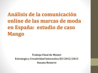 Análisis de la comunicación 
online de las marcas de moda 
en España: estudio de caso 
Mango 
Trabajo Final de Máster 
Estrategia y Creatividad Interactiva ECI 2012/2013 
Susana Romero 
 