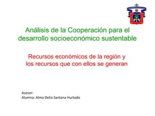Análisis de la Cooperación para el
desarrollo socioeconómico sustentable
Recursos económicos de la región y
los recursos que con ellos se generan
Asesor:
Alumna: Alma Delia Santana Hurtado
 