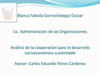 Blanca Fabiola Gorrochotegui Guizar


 Lic. Administración de las Organizaciones


Análisis de la cooperación para el desarrollo
        socioeconómico sustentable

  Asesor :Carlos Eduardo Flores Cárdenas
 