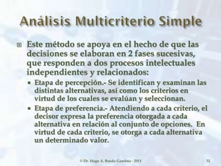  Este método se apoya en el hecho de que las
decisiones se elaboran en 2 fases sucesivas,
que responden a dos procesos intelectuales
independientes y relacionados:
 Etapa de percepción.- Se identifican y examinan las
distintas alternativas, así como los criterios en
virtud de los cuales se evalúan y seleccionan.
 Etapa de preferencia.- Atendiendo a cada criterio, el
decisor expresa la preferencia otorgada a cada
alternativa en relación al conjunto de opciones. En
virtud de cada criterio, se otorga a cada alternativa
un determinado valor.
© Dr. Hugo A. Banda Gamboa - 2013 32
 