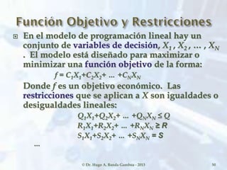  En el modelo de programación lineal hay un
conjunto de variables de decisión, X1 , X2 , … , XN
. El modelo está diseñado para maximizar o
minimizar una función objetivo de la forma:
f = C1X1+C2X2+ … +CNXN
Donde f es un objetivo económico. Las
restricciones que se aplican a X son igualdades o
desigualdades lineales:
Q1X1+Q2X2+ … +QNXN ≤ Q
R1X1+R2X2+ … +RNXN ≥ R
S1X1+S2X2+ … +SNXN = S
…
© Dr. Hugo A. Banda Gamboa - 2013 50
 