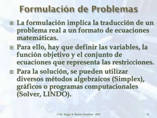  La formulación implica la traducción de un
problema real a un formato de ecuaciones
matemáticas.
 Para ello, hay que definir las variables, la
función objetivo y el conjunto de
ecuaciones que representa las restricciones.
 Para la solución, se pueden utilizar
diversos métodos algebraicos (Simplex),
gráficos o programas computacionales
(Solver, LINDO).
© Dr. Hugo A. Banda Gamboa - 2013 52
 