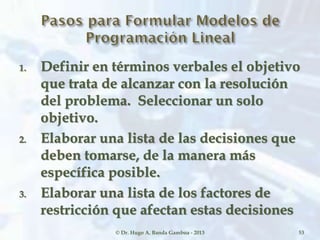1. Definir en términos verbales el objetivo
que trata de alcanzar con la resolución
del problema. Seleccionar un solo
objetivo.
2. Elaborar una lista de las decisiones que
deben tomarse, de la manera más
específica posible.
3. Elaborar una lista de los factores de
restricción que afectan estas decisiones
© Dr. Hugo A. Banda Gamboa - 2013 53
 