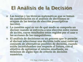  Las teorías y las técnicas matemáticas que se toman
en consideración en el análisis de decisiones se
ocupan de las teorías de elección prescriptivas
(acción).
 La cuestión aquí es ver de qué modo se comporta un
decisor cuando se enfrenta a una elección entre cursos
de acción, cuyos resultados están regidos por el azar o
las acciones de los competidores.
 El análisis de decisiones es un proceso que le permite
al decisor seleccionar una decisión (sólo una) entre un
conjunto de alternativas posibles de decisión, cuando
existe incertidumbre con respecto al futuro, con el
objetivo de optimizar el retorno resultante, en
términos de algún tipo de criterio de decisión
numérico.
© Dr. Hugo A. Banda Gamboa - 2013 6
 