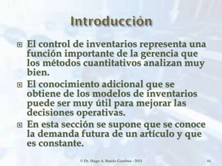  El control de inventarios representa una
función importante de la gerencia que
los métodos cuantitativos analizan muy
bien.
 El conocimiento adicional que se
obtiene de los modelos de inventarios
puede ser muy útil para mejorar las
decisiones operativas.
 En esta sección se supone que se conoce
la demanda futura de un artículo y que
es constante.
© Dr. Hugo A. Banda Gamboa - 2013 61
 