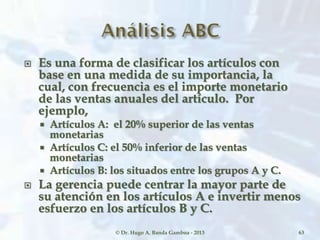  Es una forma de clasificar los artículos con
base en una medida de su importancia, la
cual, con frecuencia es el importe monetario
de las ventas anuales del artículo. Por
ejemplo,
 Artículos A: el 20% superior de las ventas
monetarias
 Artículos C: el 50% inferior de las ventas
monetarias
 Artículos B: los situados entre los grupos A y C.
 La gerencia puede centrar la mayor parte de
su atención en los artículos A e invertir menos
esfuerzo en los artículos B y C.
© Dr. Hugo A. Banda Gamboa - 2013 63
 